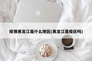 疫情黑龙江是什么地区(黑龙江是疫区吗)