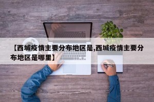 【西城疫情主要分布地区是,西城疫情主要分布地区是哪里】