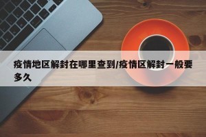 疫情地区解封在哪里查到/疫情区解封一般要多久