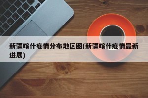 新疆喀什疫情分布地区图(新疆喀什疫情最新进展)