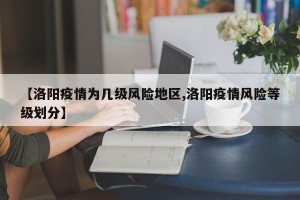 【洛阳疫情为几级风险地区,洛阳疫情风险等级划分】