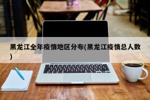 黑龙江全年疫情地区分布(黑龙江疫情总人数)