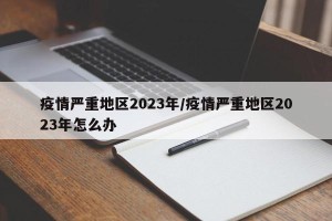 疫情严重地区2023年/疫情严重地区2023年怎么办