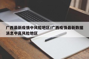 广西最新疫情中风险地区/广西疫情最新数据消息中高风险地区