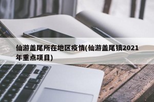 仙游盖尾所在地区疫情(仙游盖尾镇2021年重点项目)