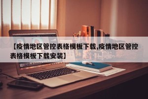 【疫情地区管控表格模板下载,疫情地区管控表格模板下载安装】