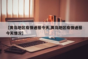 【黄岛地区疫情通报今天,黄岛地区疫情通报今天情况】