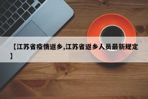 【江苏省疫情返乡,江苏省返乡人员最新规定】
