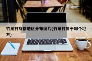 竹泉村疫情地区分布图片(竹泉村属于哪个地方)