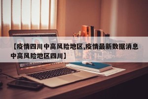 【疫情四川中高风险地区,疫情最新数据消息中高风险地区四川】