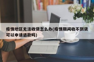 疫情地区无法收货怎么办(疫情期间收不到货可以申请退款吗)