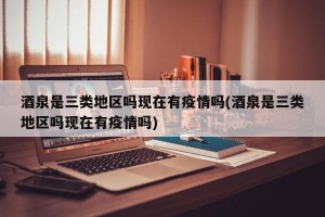 酒泉是三类地区吗现在有疫情吗(酒泉是三类地区吗现在有疫情吗)
