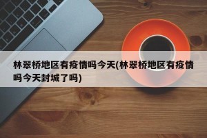 林翠桥地区有疫情吗今天(林翠桥地区有疫情吗今天封城了吗)