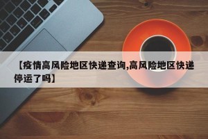 【疫情高风险地区快递查询,高风险地区快递停运了吗】