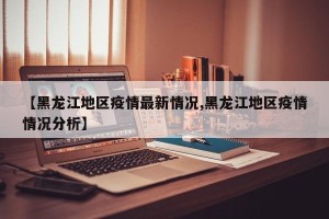 【黑龙江地区疫情最新情况,黑龙江地区疫情情况分析】