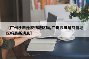 【广州沙田是疫情地区吗,广州沙田是疫情地区吗最新消息】