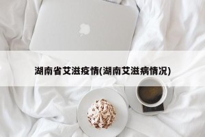 湖南省艾滋疫情(湖南艾滋病情况)