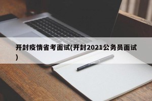 开封疫情省考面试(开封2021公务员面试)