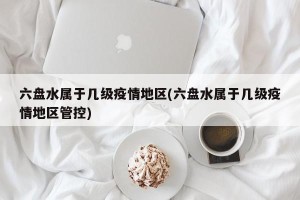 六盘水属于几级疫情地区(六盘水属于几级疫情地区管控)