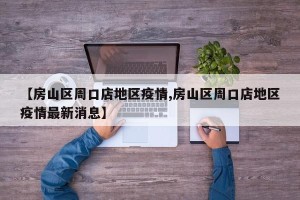 【房山区周口店地区疫情,房山区周口店地区疫情最新消息】