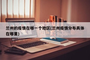 兰州的疫情在哪一个地区(兰州疫情分布具体在哪里)