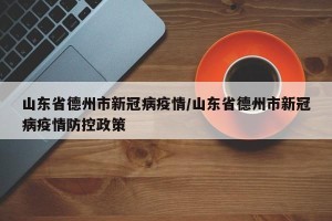 山东省德州市新冠病疫情/山东省德州市新冠病疫情防控政策