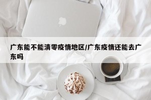 广东能不能清零疫情地区/广东疫情还能去广东吗