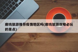 廊坊旅游推荐疫情地区吗(廊坊旅游攻略必玩的景点)