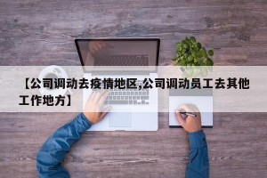 【公司调动去疫情地区,公司调动员工去其他工作地方】