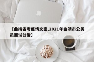 【曲靖省考疫情文案,2021年曲靖市公务员面试公告】