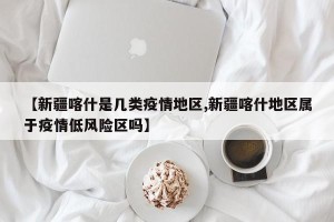【新疆喀什是几类疫情地区,新疆喀什地区属于疫情低风险区吗】